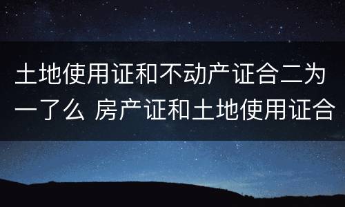 土地使用证和不动产证合二为一了么 房产证和土地使用证合二为一了吗