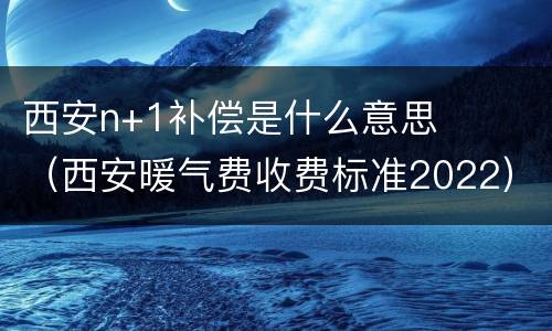 西安n+1补偿是什么意思（西安暖气费收费标准2022）