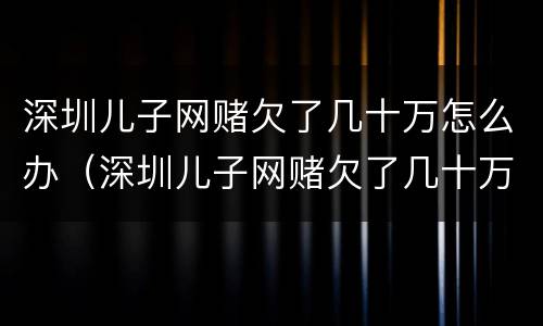 深圳儿子网赌欠了几十万怎么办（深圳儿子网赌欠了几十万怎么办理）