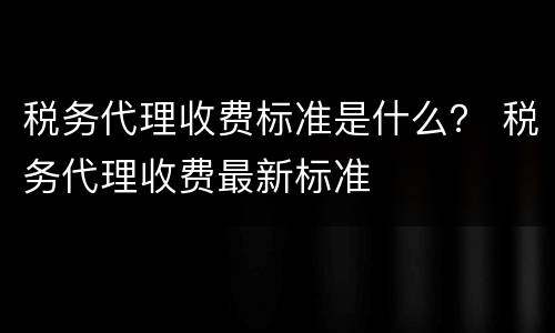 税务代理收费标准是什么？ 税务代理收费最新标准