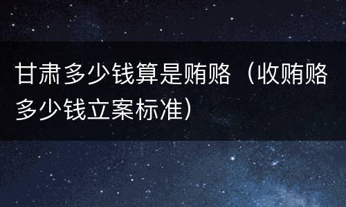 甘肃多少钱算是贿赂（收贿赂多少钱立案标准）