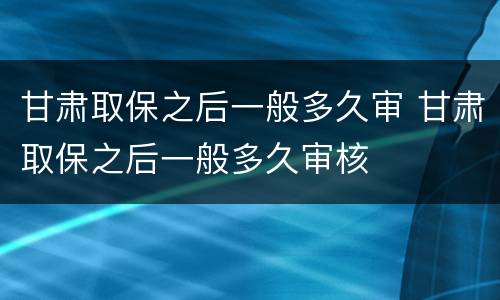 甘肃取保之后一般多久审 甘肃取保之后一般多久审核