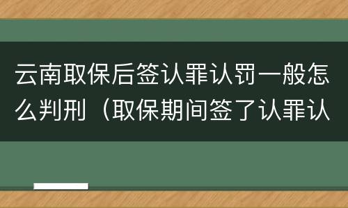 云南取保后签认罪认罚一般怎么判刑（取保期间签了认罪认罚会不会被起诉）