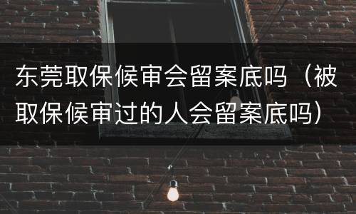 东莞取保候审会留案底吗（被取保候审过的人会留案底吗）