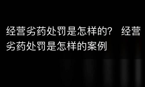 经营劣药处罚是怎样的？ 经营劣药处罚是怎样的案例