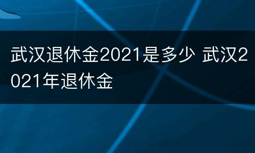 武汉退休金2021是多少 武汉2021年退休金