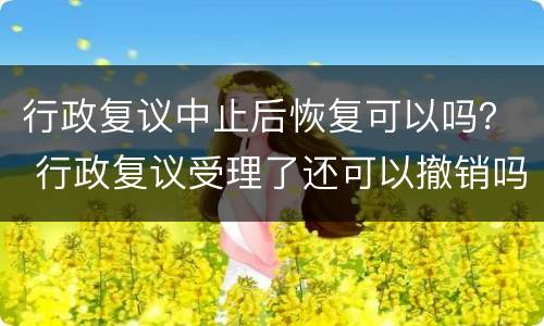 行政复议中止后恢复可以吗？ 行政复议受理了还可以撤销吗