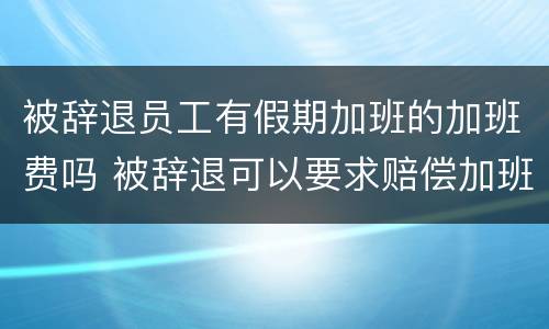 被辞退员工有假期加班的加班费吗 被辞退可以要求赔偿加班费吗