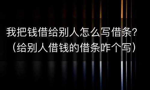 我把钱借给别人怎么写借条？（给别人借钱的借条咋个写）