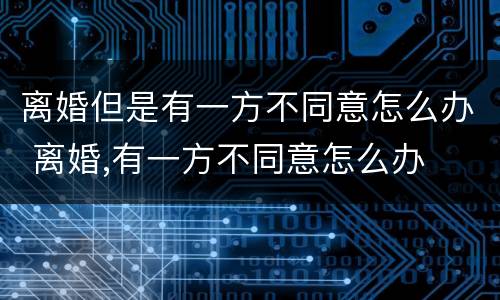 离婚但是有一方不同意怎么办 离婚,有一方不同意怎么办
