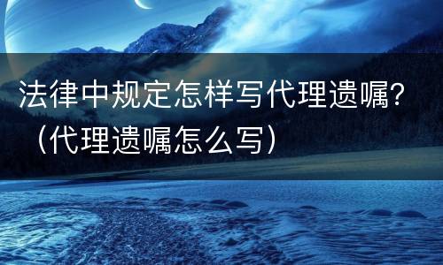 法律中规定怎样写代理遗嘱？（代理遗嘱怎么写）