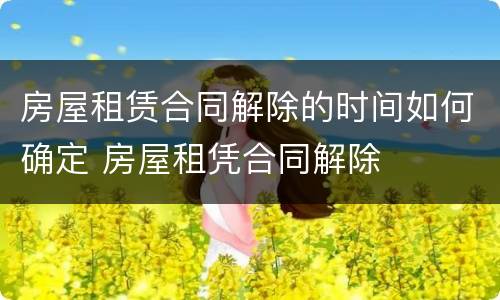 房屋租赁合同解除的时间如何确定 房屋租凭合同解除