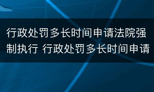 行政处罚多长时间申请法院强制执行 行政处罚多长时间申请法院强制执行失效