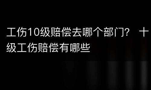 工伤10级赔偿去哪个部门？ 十级工伤赔偿有哪些