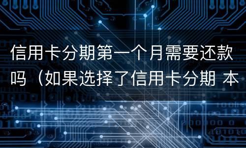 信用卡分期第一个月需要还款吗（如果选择了信用卡分期 本月还需要还款吗）