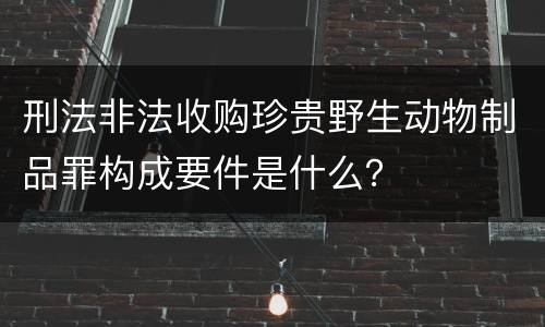 刑法非法收购珍贵野生动物制品罪构成要件是什么？