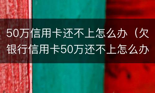 50万信用卡还不上怎么办（欠银行信用卡50万还不上怎么办）