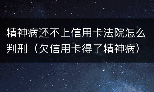 精神病还不上信用卡法院怎么判刑（欠信用卡得了精神病）