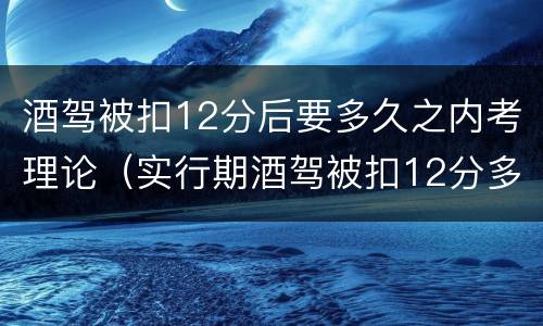 酒驾被扣12分后要多久之内考理论（实行期酒驾被扣12分多久能在考）