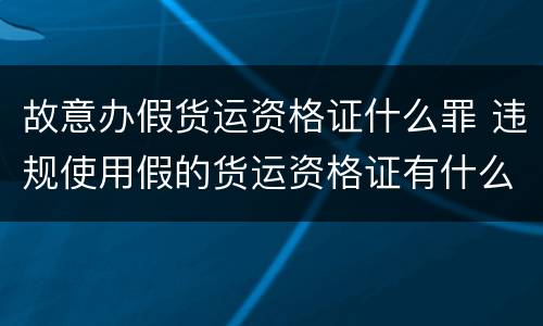故意办假货运资格证什么罪 违规使用假的货运资格证有什么后果