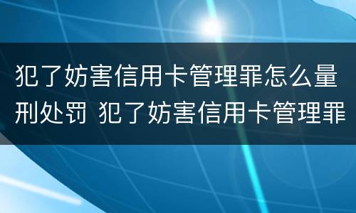 犯了妨害信用卡管理罪怎么量刑处罚 犯了妨害信用卡管理罪怎么量刑处罚