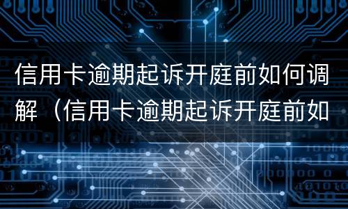 信用卡逾期起诉开庭前如何调解（信用卡逾期起诉开庭前如何调解纠纷）