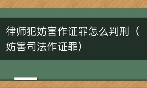 律师犯妨害作证罪怎么判刑（妨害司法作证罪）