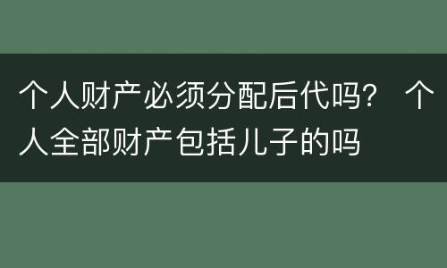 个人财产必须分配后代吗？ 个人全部财产包括儿子的吗