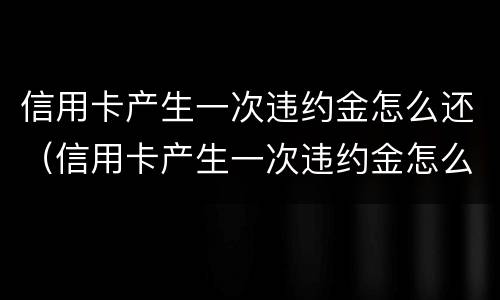 信用卡产生一次违约金怎么还（信用卡产生一次违约金怎么还款）