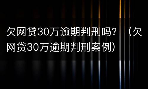 欠网贷30万逾期判刑吗？（欠网贷30万逾期判刑案例）