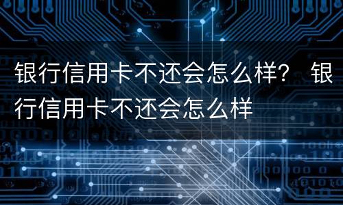 银行信用卡不还会怎么样？ 银行信用卡不还会怎么样