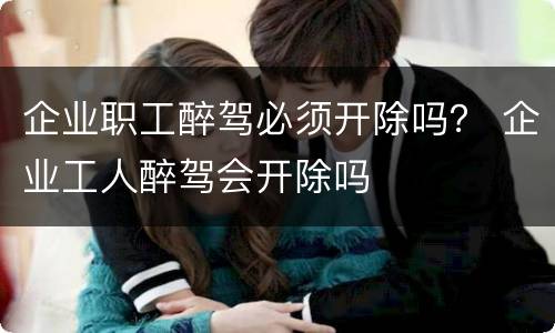 企业职工醉驾必须开除吗？ 企业工人醉驾会开除吗