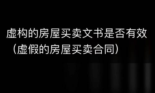 虚构的房屋买卖文书是否有效（虚假的房屋买卖合同）