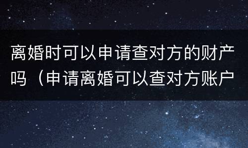 离婚时可以申请查对方的财产吗（申请离婚可以查对方账户吗）