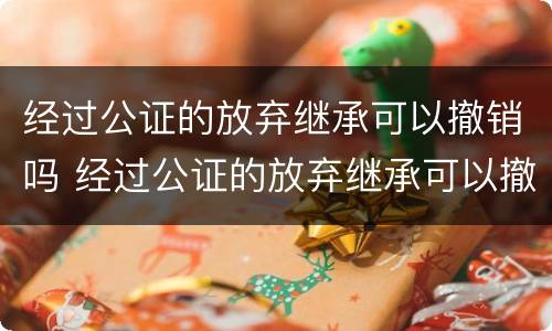 经过公证的放弃继承可以撤销吗 经过公证的放弃继承可以撤销吗