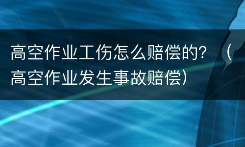 高空作业工伤怎么赔偿的？（高空作业发生事故赔偿）