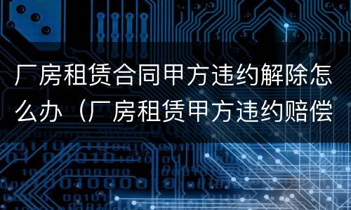 厂房租赁合同甲方违约解除怎么办（厂房租赁甲方违约赔偿）