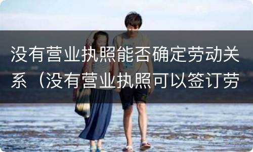 没有营业执照能否确定劳动关系（没有营业执照可以签订劳动合同吗）