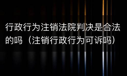 行政行为注销法院判决是合法的吗（注销行政行为可诉吗）