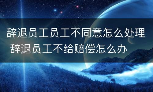 辞退员工员工不同意怎么处理 辞退员工不给赔偿怎么办
