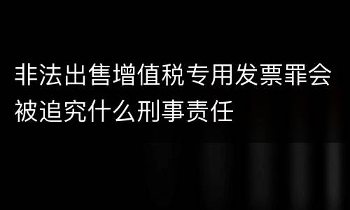非法出售增值税专用发票罪会被追究什么刑事责任