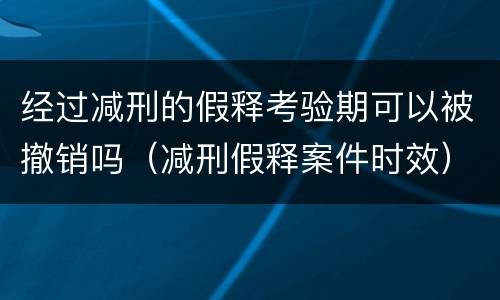 经过减刑的假释考验期可以被撤销吗（减刑假释案件时效）