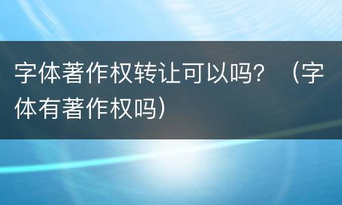字体著作权转让可以吗？（字体有著作权吗）
