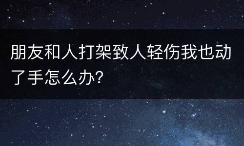 朋友和人打架致人轻伤我也动了手怎么办？