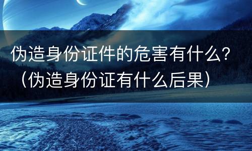伪造身份证件的危害有什么？（伪造身份证有什么后果）