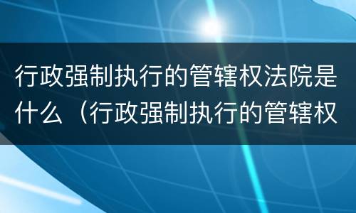 行政强制执行的管辖权法院是什么（行政强制执行的管辖权法院是什么意思）