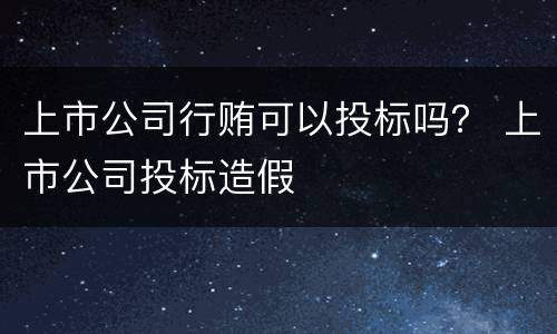 上市公司行贿可以投标吗？ 上市公司投标造假