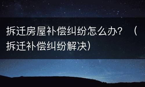 拆迁房屋补偿纠纷怎么办？（拆迁补偿纠纷解决）