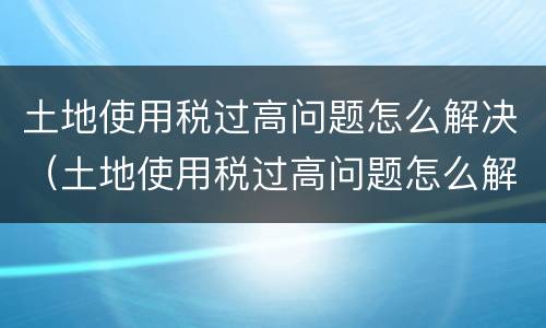 土地使用税过高问题怎么解决（土地使用税过高问题怎么解决的）