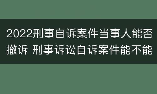 2022刑事自诉案件当事人能否撤诉 刑事诉讼自诉案件能不能撤诉